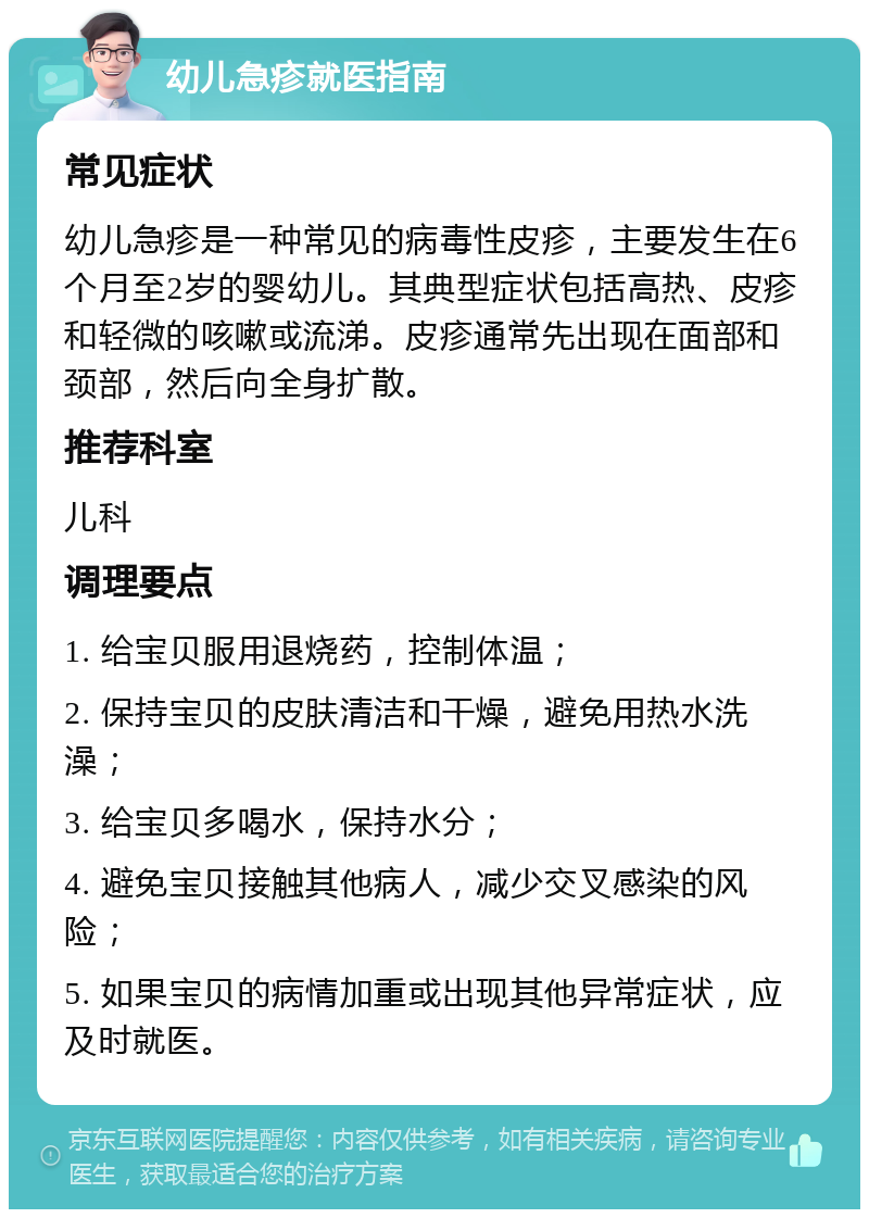 幼儿急疹就医指南 常见症状 幼儿急疹是一种常见的病毒性皮疹，主要发生在6个月至2岁的婴幼儿。其典型症状包括高热、皮疹和轻微的咳嗽或流涕。皮疹通常先出现在面部和颈部，然后向全身扩散。 推荐科室 儿科 调理要点 1. 给宝贝服用退烧药，控制体温； 2. 保持宝贝的皮肤清洁和干燥，避免用热水洗澡； 3. 给宝贝多喝水，保持水分； 4. 避免宝贝接触其他病人，减少交叉感染的风险； 5. 如果宝贝的病情加重或出现其他异常症状，应及时就医。