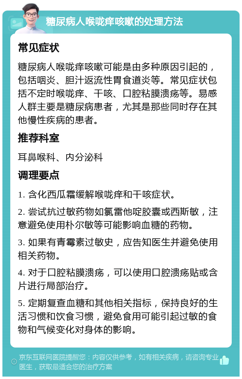 糖尿病人喉咙痒咳嗽的处理方法 常见症状 糖尿病人喉咙痒咳嗽可能是由多种原因引起的，包括咽炎、胆汁返流性胃食道炎等。常见症状包括不定时喉咙痒、干咳、口腔粘膜溃疡等。易感人群主要是糖尿病患者，尤其是那些同时存在其他慢性疾病的患者。 推荐科室 耳鼻喉科、内分泌科 调理要点 1. 含化西瓜霜缓解喉咙痒和干咳症状。 2. 尝试抗过敏药物如氯雷他啶胶囊或西斯敏，注意避免使用朴尔敏等可能影响血糖的药物。 3. 如果有青霉素过敏史，应告知医生并避免使用相关药物。 4. 对于口腔粘膜溃疡，可以使用口腔溃疡贴或含片进行局部治疗。 5. 定期复查血糖和其他相关指标，保持良好的生活习惯和饮食习惯，避免食用可能引起过敏的食物和气候变化对身体的影响。