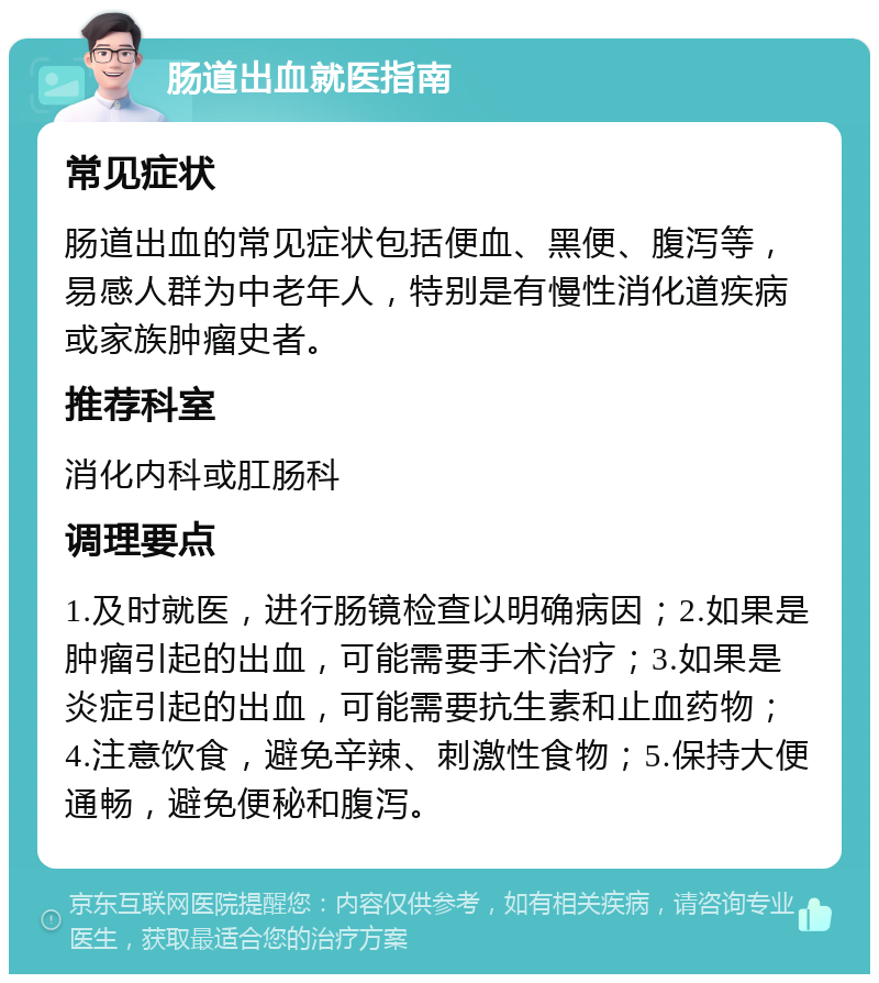 肠道出血就医指南 常见症状 肠道出血的常见症状包括便血、黑便、腹泻等，易感人群为中老年人，特别是有慢性消化道疾病或家族肿瘤史者。 推荐科室 消化内科或肛肠科 调理要点 1.及时就医，进行肠镜检查以明确病因；2.如果是肿瘤引起的出血，可能需要手术治疗；3.如果是炎症引起的出血，可能需要抗生素和止血药物；4.注意饮食，避免辛辣、刺激性食物；5.保持大便通畅，避免便秘和腹泻。