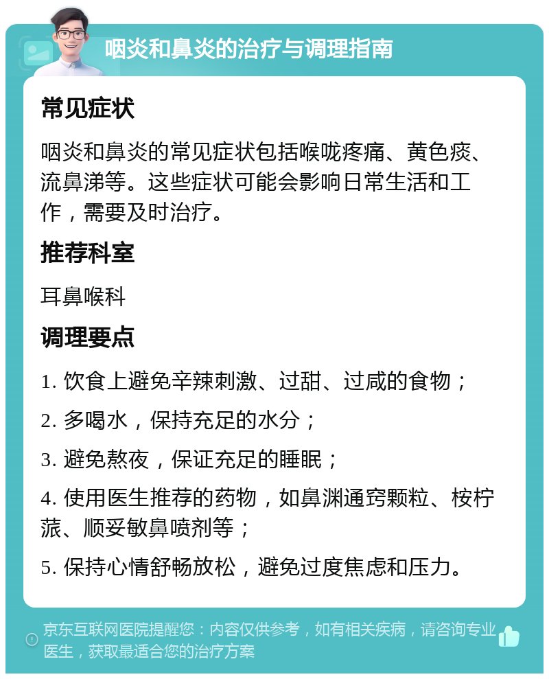 咽炎和鼻炎的治疗与调理指南 常见症状 咽炎和鼻炎的常见症状包括喉咙疼痛、黄色痰、流鼻涕等。这些症状可能会影响日常生活和工作，需要及时治疗。 推荐科室 耳鼻喉科 调理要点 1. 饮食上避免辛辣刺激、过甜、过咸的食物； 2. 多喝水，保持充足的水分； 3. 避免熬夜，保证充足的睡眠； 4. 使用医生推荐的药物，如鼻渊通窍颗粒、桉柠蒎、顺妥敏鼻喷剂等； 5. 保持心情舒畅放松，避免过度焦虑和压力。