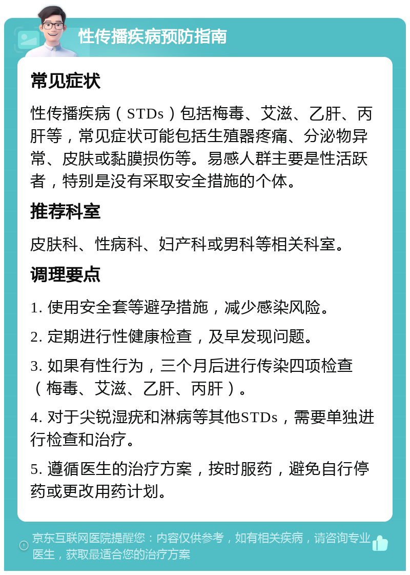 性传播疾病预防指南 常见症状 性传播疾病（STDs）包括梅毒、艾滋、乙肝、丙肝等，常见症状可能包括生殖器疼痛、分泌物异常、皮肤或黏膜损伤等。易感人群主要是性活跃者，特别是没有采取安全措施的个体。 推荐科室 皮肤科、性病科、妇产科或男科等相关科室。 调理要点 1. 使用安全套等避孕措施，减少感染风险。 2. 定期进行性健康检查，及早发现问题。 3. 如果有性行为，三个月后进行传染四项检查（梅毒、艾滋、乙肝、丙肝）。 4. 对于尖锐湿疣和淋病等其他STDs，需要单独进行检查和治疗。 5. 遵循医生的治疗方案，按时服药，避免自行停药或更改用药计划。