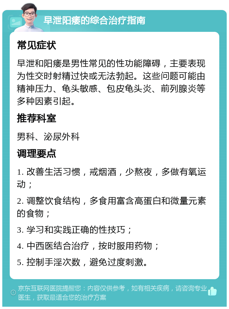 早泄阳痿的综合治疗指南 常见症状 早泄和阳痿是男性常见的性功能障碍，主要表现为性交时射精过快或无法勃起。这些问题可能由精神压力、龟头敏感、包皮龟头炎、前列腺炎等多种因素引起。 推荐科室 男科、泌尿外科 调理要点 1. 改善生活习惯，戒烟酒，少熬夜，多做有氧运动； 2. 调整饮食结构，多食用富含高蛋白和微量元素的食物； 3. 学习和实践正确的性技巧； 4. 中西医结合治疗，按时服用药物； 5. 控制手淫次数，避免过度刺激。