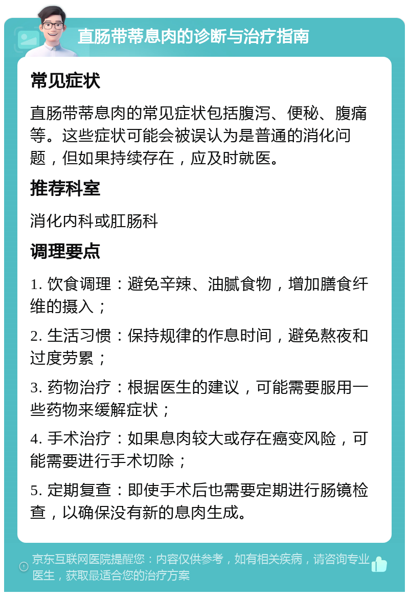 直肠带蒂息肉的诊断与治疗指南 常见症状 直肠带蒂息肉的常见症状包括腹泻、便秘、腹痛等。这些症状可能会被误认为是普通的消化问题，但如果持续存在，应及时就医。 推荐科室 消化内科或肛肠科 调理要点 1. 饮食调理：避免辛辣、油腻食物，增加膳食纤维的摄入； 2. 生活习惯：保持规律的作息时间，避免熬夜和过度劳累； 3. 药物治疗：根据医生的建议，可能需要服用一些药物来缓解症状； 4. 手术治疗：如果息肉较大或存在癌变风险，可能需要进行手术切除； 5. 定期复查：即使手术后也需要定期进行肠镜检查，以确保没有新的息肉生成。