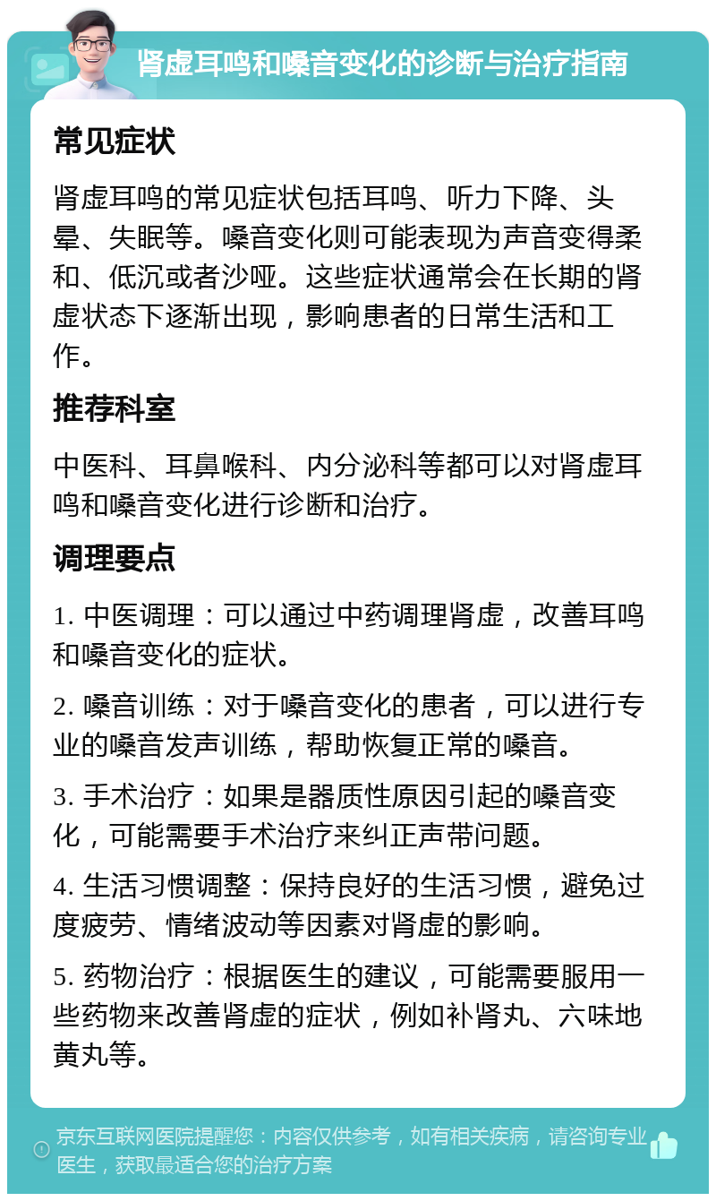 肾虚耳鸣和嗓音变化的诊断与治疗指南 常见症状 肾虚耳鸣的常见症状包括耳鸣、听力下降、头晕、失眠等。嗓音变化则可能表现为声音变得柔和、低沉或者沙哑。这些症状通常会在长期的肾虚状态下逐渐出现，影响患者的日常生活和工作。 推荐科室 中医科、耳鼻喉科、内分泌科等都可以对肾虚耳鸣和嗓音变化进行诊断和治疗。 调理要点 1. 中医调理：可以通过中药调理肾虚，改善耳鸣和嗓音变化的症状。 2. 嗓音训练：对于嗓音变化的患者，可以进行专业的嗓音发声训练，帮助恢复正常的嗓音。 3. 手术治疗：如果是器质性原因引起的嗓音变化，可能需要手术治疗来纠正声带问题。 4. 生活习惯调整：保持良好的生活习惯，避免过度疲劳、情绪波动等因素对肾虚的影响。 5. 药物治疗：根据医生的建议，可能需要服用一些药物来改善肾虚的症状，例如补肾丸、六味地黄丸等。