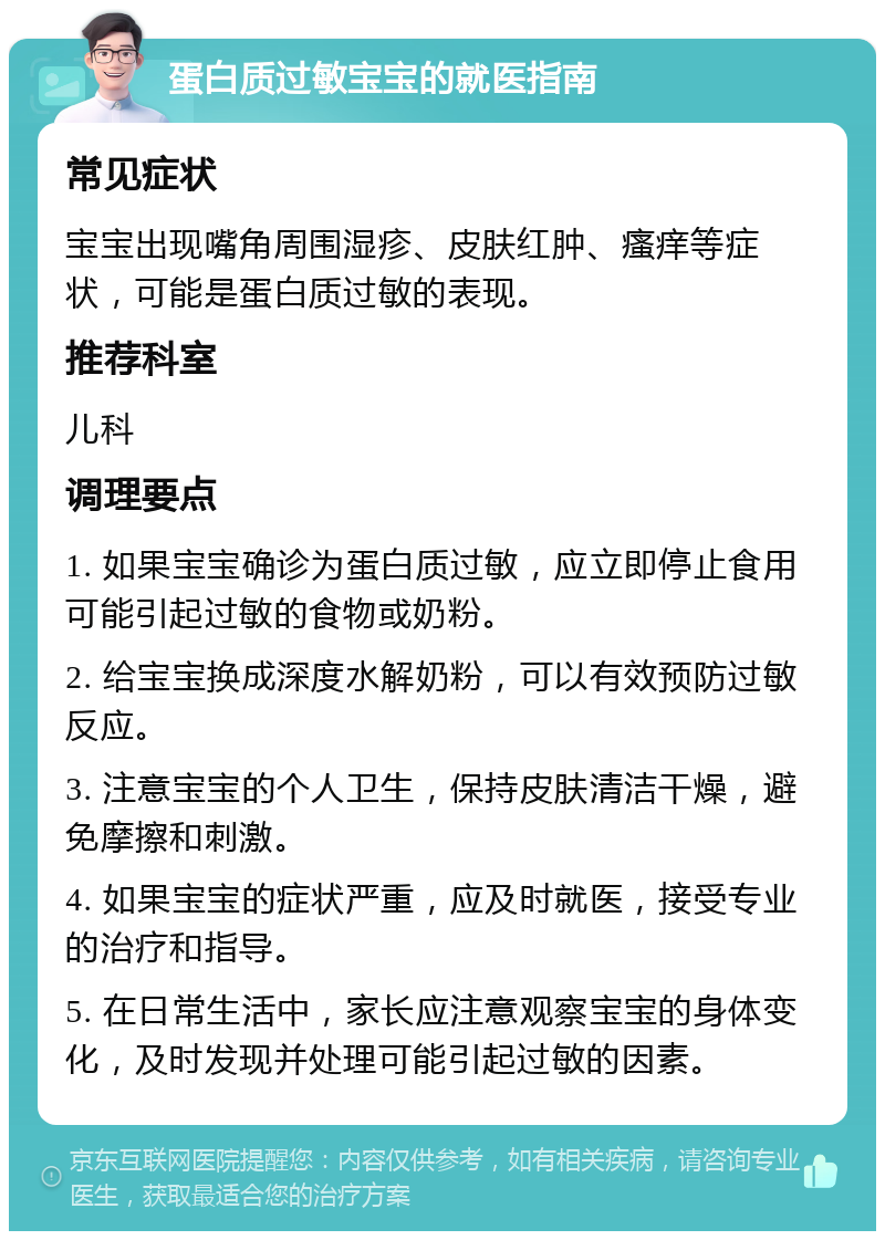 蛋白质过敏宝宝的就医指南 常见症状 宝宝出现嘴角周围湿疹、皮肤红肿、瘙痒等症状，可能是蛋白质过敏的表现。 推荐科室 儿科 调理要点 1. 如果宝宝确诊为蛋白质过敏，应立即停止食用可能引起过敏的食物或奶粉。 2. 给宝宝换成深度水解奶粉，可以有效预防过敏反应。 3. 注意宝宝的个人卫生，保持皮肤清洁干燥，避免摩擦和刺激。 4. 如果宝宝的症状严重，应及时就医，接受专业的治疗和指导。 5. 在日常生活中，家长应注意观察宝宝的身体变化，及时发现并处理可能引起过敏的因素。