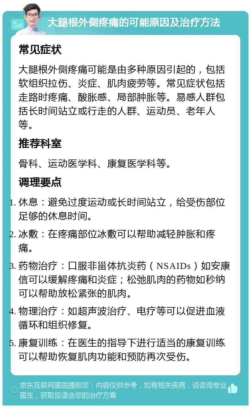 大腿根外侧疼痛的可能原因及治疗方法 常见症状 大腿根外侧疼痛可能是由多种原因引起的，包括软组织拉伤、炎症、肌肉疲劳等。常见症状包括走路时疼痛、酸胀感、局部肿胀等。易感人群包括长时间站立或行走的人群、运动员、老年人等。 推荐科室 骨科、运动医学科、康复医学科等。 调理要点 休息：避免过度运动或长时间站立，给受伤部位足够的休息时间。 冰敷：在疼痛部位冰敷可以帮助减轻肿胀和疼痛。 药物治疗：口服非甾体抗炎药（NSAIDs）如安康信可以缓解疼痛和炎症；松弛肌肉的药物如秒纳可以帮助放松紧张的肌肉。 物理治疗：如超声波治疗、电疗等可以促进血液循环和组织修复。 康复训练：在医生的指导下进行适当的康复训练可以帮助恢复肌肉功能和预防再次受伤。