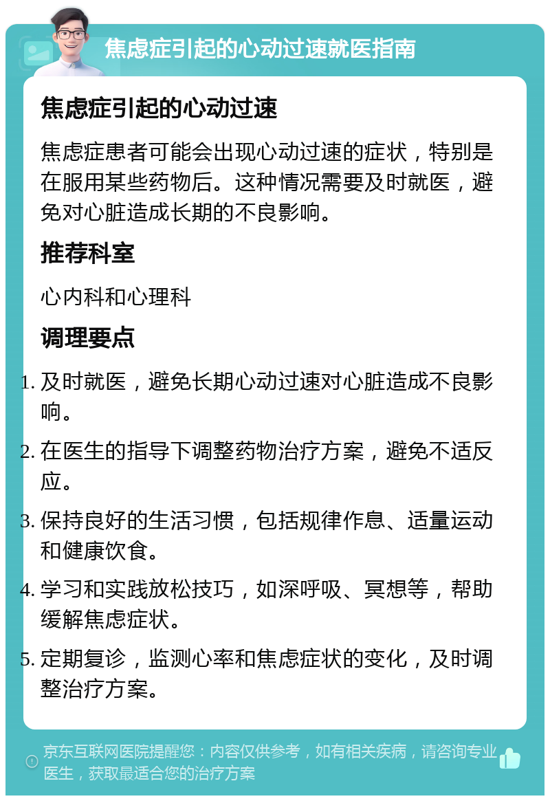 焦虑症引起的心动过速就医指南 焦虑症引起的心动过速 焦虑症患者可能会出现心动过速的症状，特别是在服用某些药物后。这种情况需要及时就医，避免对心脏造成长期的不良影响。 推荐科室 心内科和心理科 调理要点 及时就医，避免长期心动过速对心脏造成不良影响。 在医生的指导下调整药物治疗方案，避免不适反应。 保持良好的生活习惯，包括规律作息、适量运动和健康饮食。 学习和实践放松技巧，如深呼吸、冥想等，帮助缓解焦虑症状。 定期复诊，监测心率和焦虑症状的变化，及时调整治疗方案。