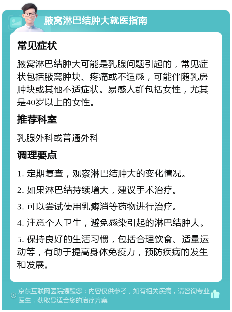 腋窝淋巴结肿大就医指南 常见症状 腋窝淋巴结肿大可能是乳腺问题引起的，常见症状包括腋窝肿块、疼痛或不适感，可能伴随乳房肿块或其他不适症状。易感人群包括女性，尤其是40岁以上的女性。 推荐科室 乳腺外科或普通外科 调理要点 1. 定期复查，观察淋巴结肿大的变化情况。 2. 如果淋巴结持续增大，建议手术治疗。 3. 可以尝试使用乳癖消等药物进行治疗。 4. 注意个人卫生，避免感染引起的淋巴结肿大。 5. 保持良好的生活习惯，包括合理饮食、适量运动等，有助于提高身体免疫力，预防疾病的发生和发展。