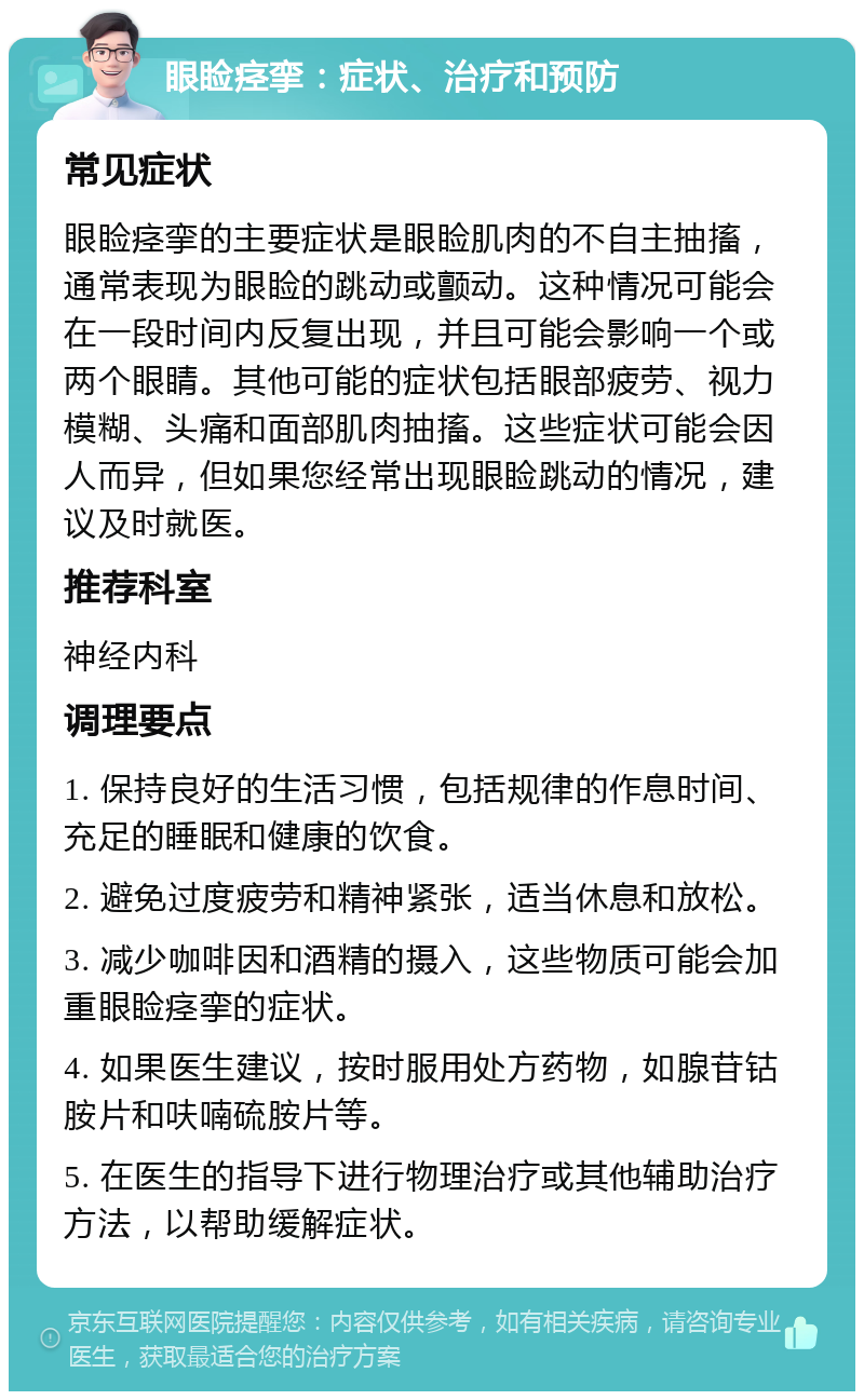 眼睑痉挛：症状、治疗和预防 常见症状 眼睑痉挛的主要症状是眼睑肌肉的不自主抽搐，通常表现为眼睑的跳动或颤动。这种情况可能会在一段时间内反复出现，并且可能会影响一个或两个眼睛。其他可能的症状包括眼部疲劳、视力模糊、头痛和面部肌肉抽搐。这些症状可能会因人而异，但如果您经常出现眼睑跳动的情况，建议及时就医。 推荐科室 神经内科 调理要点 1. 保持良好的生活习惯，包括规律的作息时间、充足的睡眠和健康的饮食。 2. 避免过度疲劳和精神紧张，适当休息和放松。 3. 减少咖啡因和酒精的摄入，这些物质可能会加重眼睑痉挛的症状。 4. 如果医生建议，按时服用处方药物，如腺苷钴胺片和呋喃硫胺片等。 5. 在医生的指导下进行物理治疗或其他辅助治疗方法，以帮助缓解症状。