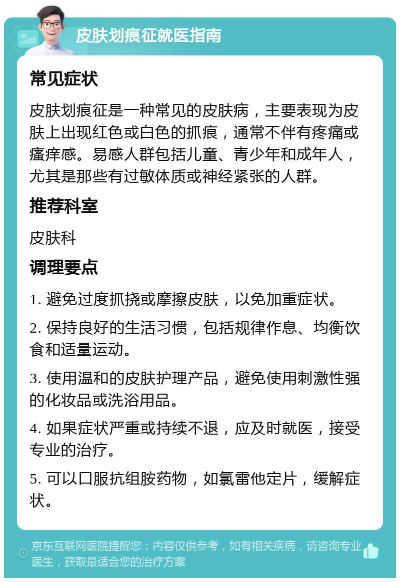 皮肤划痕征就医指南 常见症状 皮肤划痕征是一种常见的皮肤病，主要表现为皮肤上出现红色或白色的抓痕，通常不伴有疼痛或瘙痒感。易感人群包括儿童、青少年和成年人，尤其是那些有过敏体质或神经紧张的人群。 推荐科室 皮肤科 调理要点 1. 避免过度抓挠或摩擦皮肤，以免加重症状。 2. 保持良好的生活习惯，包括规律作息、均衡饮食和适量运动。 3. 使用温和的皮肤护理产品，避免使用刺激性强的化妆品或洗浴用品。 4. 如果症状严重或持续不退，应及时就医，接受专业的治疗。 5. 可以口服抗组胺药物，如氯雷他定片，缓解症状。