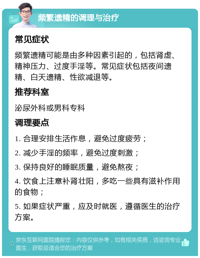 频繁遗精的调理与治疗 常见症状 频繁遗精可能是由多种因素引起的，包括肾虚、精神压力、过度手淫等。常见症状包括夜间遗精、白天遗精、性欲减退等。 推荐科室 泌尿外科或男科专科 调理要点 1. 合理安排生活作息，避免过度疲劳； 2. 减少手淫的频率，避免过度刺激； 3. 保持良好的睡眠质量，避免熬夜； 4. 饮食上注意补肾壮阳，多吃一些具有滋补作用的食物； 5. 如果症状严重，应及时就医，遵循医生的治疗方案。