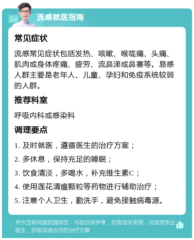 流感就医指南 常见症状 流感常见症状包括发热、咳嗽、喉咙痛、头痛、肌肉或身体疼痛、疲劳、流鼻涕或鼻塞等。易感人群主要是老年人、儿童、孕妇和免疫系统较弱的人群。 推荐科室 呼吸内科或感染科 调理要点 1. 及时就医，遵循医生的治疗方案； 2. 多休息，保持充足的睡眠； 3. 饮食清淡，多喝水，补充维生素C； 4. 使用莲花清瘟颗粒等药物进行辅助治疗； 5. 注意个人卫生，勤洗手，避免接触病毒源。