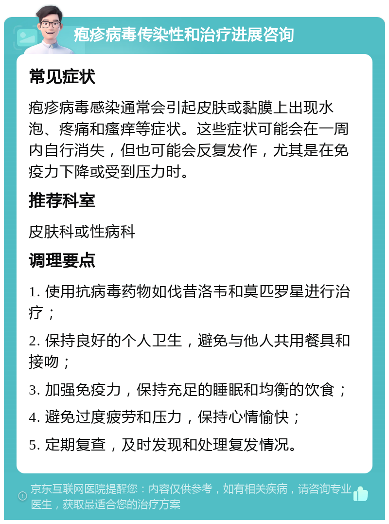 疱疹病毒传染性和治疗进展咨询 常见症状 疱疹病毒感染通常会引起皮肤或黏膜上出现水泡、疼痛和瘙痒等症状。这些症状可能会在一周内自行消失，但也可能会反复发作，尤其是在免疫力下降或受到压力时。 推荐科室 皮肤科或性病科 调理要点 1. 使用抗病毒药物如伐昔洛韦和莫匹罗星进行治疗； 2. 保持良好的个人卫生，避免与他人共用餐具和接吻； 3. 加强免疫力，保持充足的睡眠和均衡的饮食； 4. 避免过度疲劳和压力，保持心情愉快； 5. 定期复查，及时发现和处理复发情况。