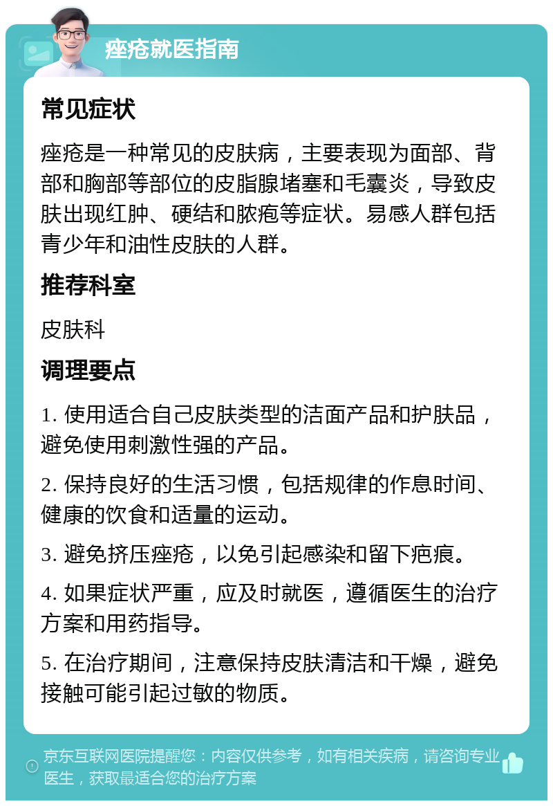 痤疮就医指南 常见症状 痤疮是一种常见的皮肤病，主要表现为面部、背部和胸部等部位的皮脂腺堵塞和毛囊炎，导致皮肤出现红肿、硬结和脓疱等症状。易感人群包括青少年和油性皮肤的人群。 推荐科室 皮肤科 调理要点 1. 使用适合自己皮肤类型的洁面产品和护肤品，避免使用刺激性强的产品。 2. 保持良好的生活习惯，包括规律的作息时间、健康的饮食和适量的运动。 3. 避免挤压痤疮，以免引起感染和留下疤痕。 4. 如果症状严重，应及时就医，遵循医生的治疗方案和用药指导。 5. 在治疗期间，注意保持皮肤清洁和干燥，避免接触可能引起过敏的物质。