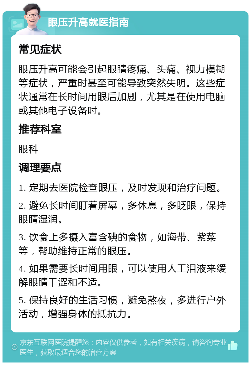 眼压升高就医指南 常见症状 眼压升高可能会引起眼睛疼痛、头痛、视力模糊等症状，严重时甚至可能导致突然失明。这些症状通常在长时间用眼后加剧，尤其是在使用电脑或其他电子设备时。 推荐科室 眼科 调理要点 1. 定期去医院检查眼压，及时发现和治疗问题。 2. 避免长时间盯着屏幕，多休息，多眨眼，保持眼睛湿润。 3. 饮食上多摄入富含碘的食物，如海带、紫菜等，帮助维持正常的眼压。 4. 如果需要长时间用眼，可以使用人工泪液来缓解眼睛干涩和不适。 5. 保持良好的生活习惯，避免熬夜，多进行户外活动，增强身体的抵抗力。