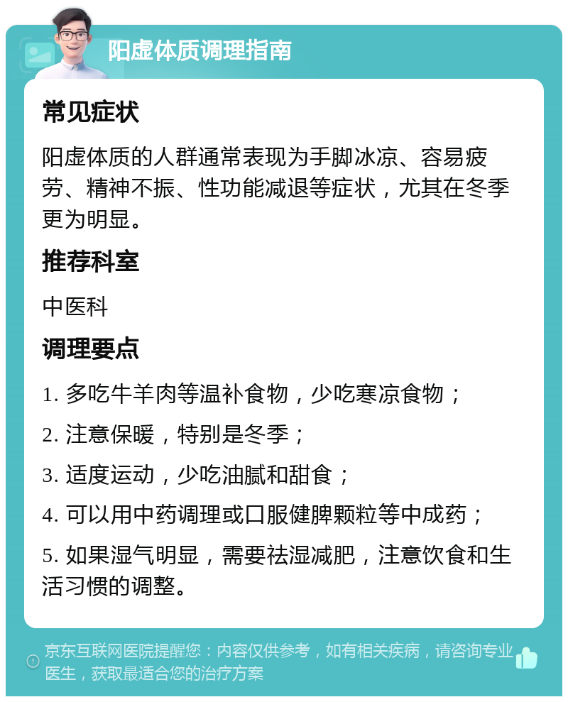 阳虚体质调理指南 常见症状 阳虚体质的人群通常表现为手脚冰凉、容易疲劳、精神不振、性功能减退等症状，尤其在冬季更为明显。 推荐科室 中医科 调理要点 1. 多吃牛羊肉等温补食物，少吃寒凉食物； 2. 注意保暖，特别是冬季； 3. 适度运动，少吃油腻和甜食； 4. 可以用中药调理或口服健脾颗粒等中成药； 5. 如果湿气明显，需要祛湿减肥，注意饮食和生活习惯的调整。