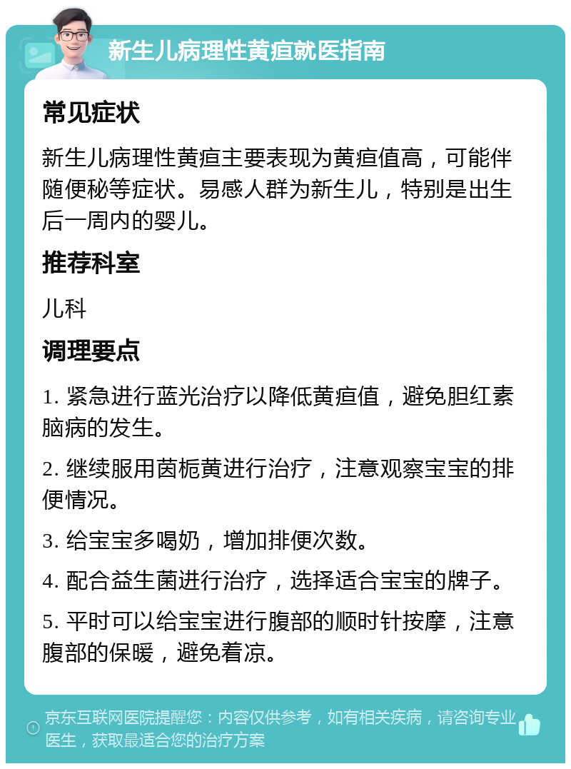 新生儿病理性黄疸就医指南 常见症状 新生儿病理性黄疸主要表现为黄疸值高，可能伴随便秘等症状。易感人群为新生儿，特别是出生后一周内的婴儿。 推荐科室 儿科 调理要点 1. 紧急进行蓝光治疗以降低黄疸值，避免胆红素脑病的发生。 2. 继续服用茵栀黄进行治疗，注意观察宝宝的排便情况。 3. 给宝宝多喝奶，增加排便次数。 4. 配合益生菌进行治疗，选择适合宝宝的牌子。 5. 平时可以给宝宝进行腹部的顺时针按摩，注意腹部的保暖，避免着凉。