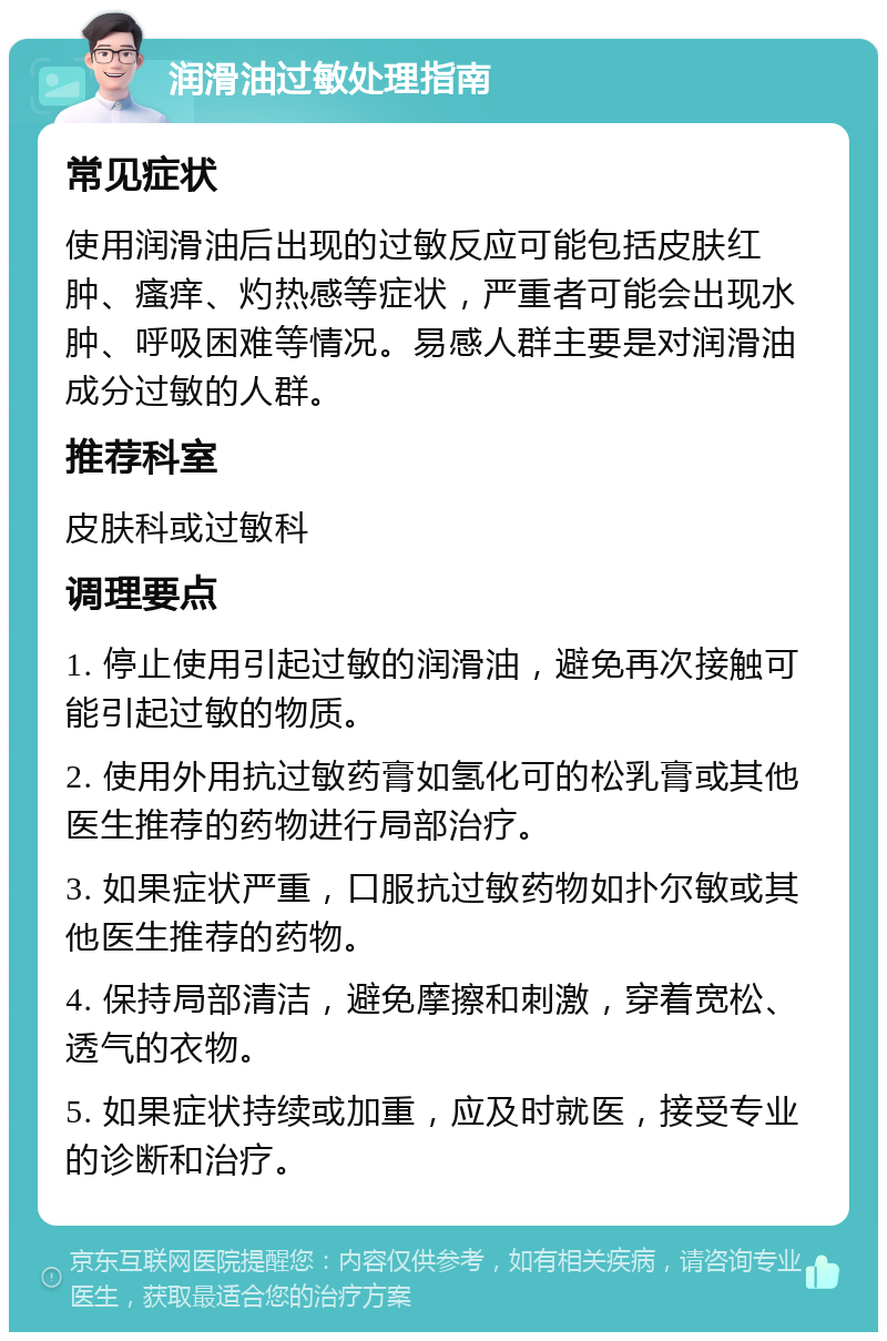 润滑油过敏处理指南 常见症状 使用润滑油后出现的过敏反应可能包括皮肤红肿、瘙痒、灼热感等症状，严重者可能会出现水肿、呼吸困难等情况。易感人群主要是对润滑油成分过敏的人群。 推荐科室 皮肤科或过敏科 调理要点 1. 停止使用引起过敏的润滑油，避免再次接触可能引起过敏的物质。 2. 使用外用抗过敏药膏如氢化可的松乳膏或其他医生推荐的药物进行局部治疗。 3. 如果症状严重，口服抗过敏药物如扑尔敏或其他医生推荐的药物。 4. 保持局部清洁，避免摩擦和刺激，穿着宽松、透气的衣物。 5. 如果症状持续或加重，应及时就医，接受专业的诊断和治疗。