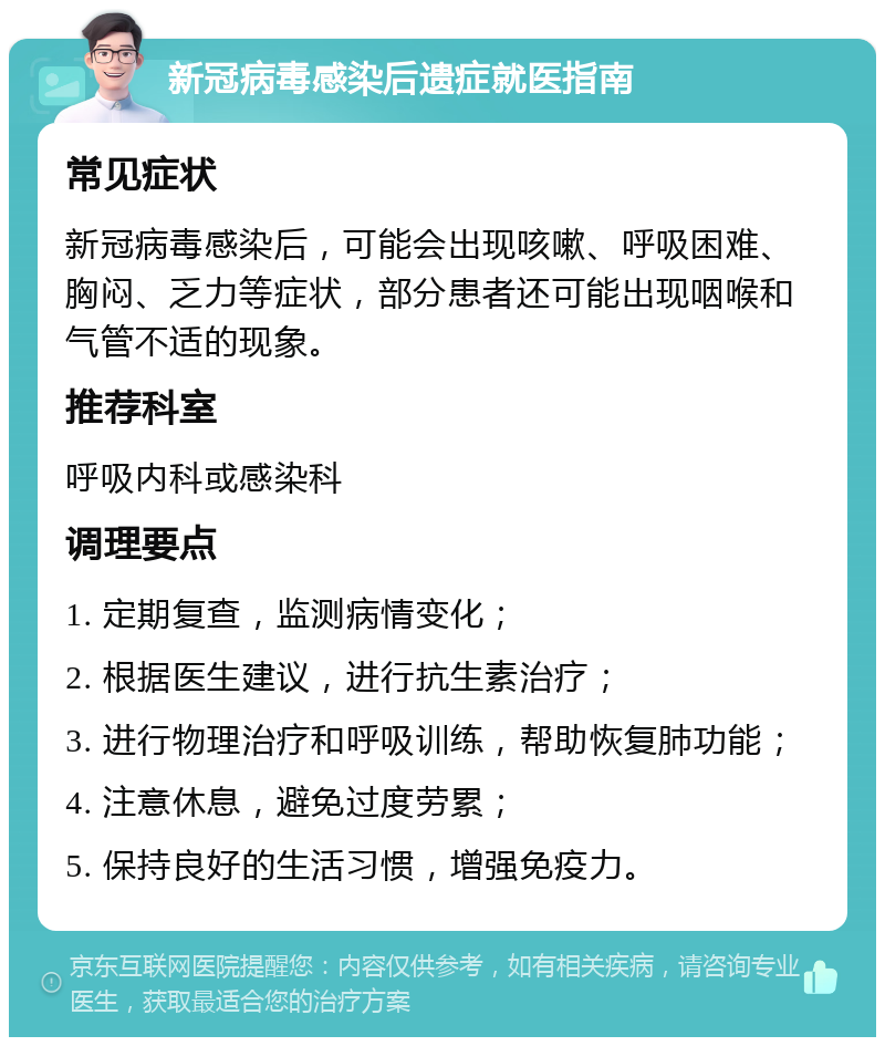 新冠病毒感染后遗症就医指南 常见症状 新冠病毒感染后，可能会出现咳嗽、呼吸困难、胸闷、乏力等症状，部分患者还可能出现咽喉和气管不适的现象。 推荐科室 呼吸内科或感染科 调理要点 1. 定期复查，监测病情变化； 2. 根据医生建议，进行抗生素治疗； 3. 进行物理治疗和呼吸训练，帮助恢复肺功能； 4. 注意休息，避免过度劳累； 5. 保持良好的生活习惯，增强免疫力。