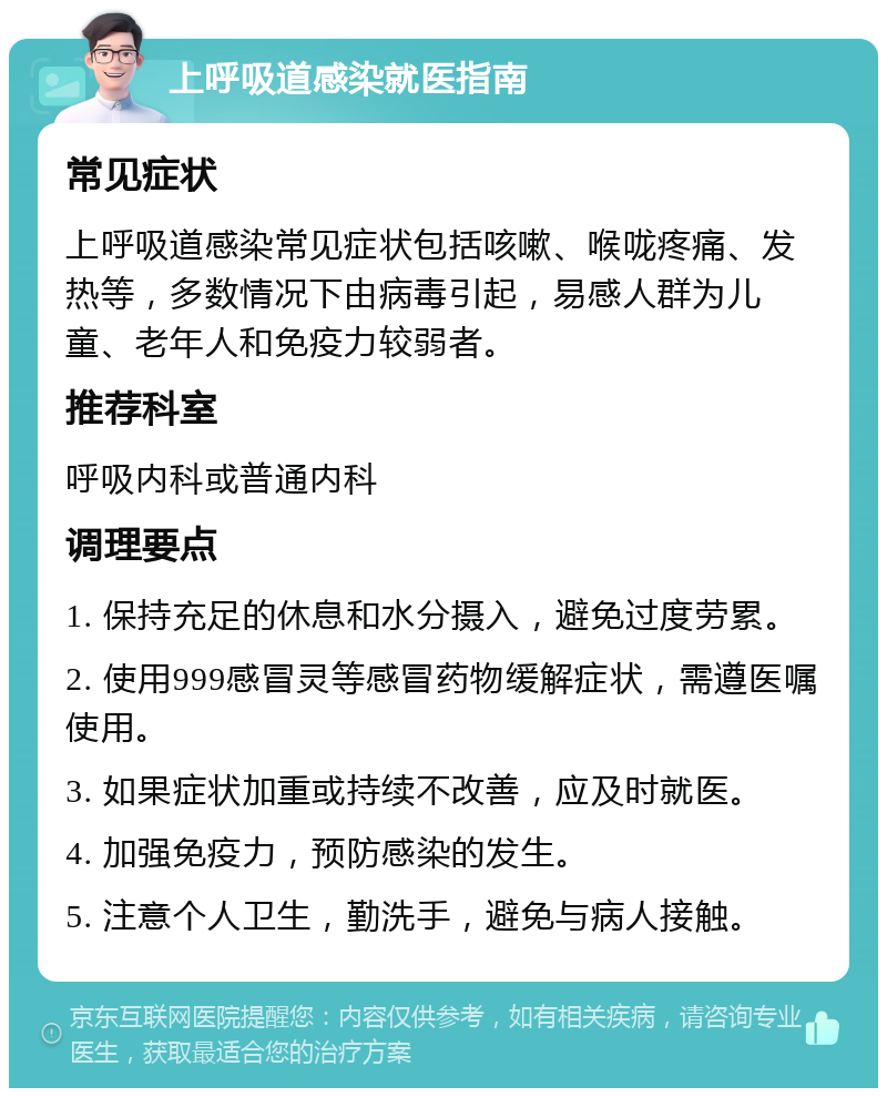 上呼吸道感染就医指南 常见症状 上呼吸道感染常见症状包括咳嗽、喉咙疼痛、发热等，多数情况下由病毒引起，易感人群为儿童、老年人和免疫力较弱者。 推荐科室 呼吸内科或普通内科 调理要点 1. 保持充足的休息和水分摄入，避免过度劳累。 2. 使用999感冒灵等感冒药物缓解症状，需遵医嘱使用。 3. 如果症状加重或持续不改善，应及时就医。 4. 加强免疫力，预防感染的发生。 5. 注意个人卫生，勤洗手，避免与病人接触。