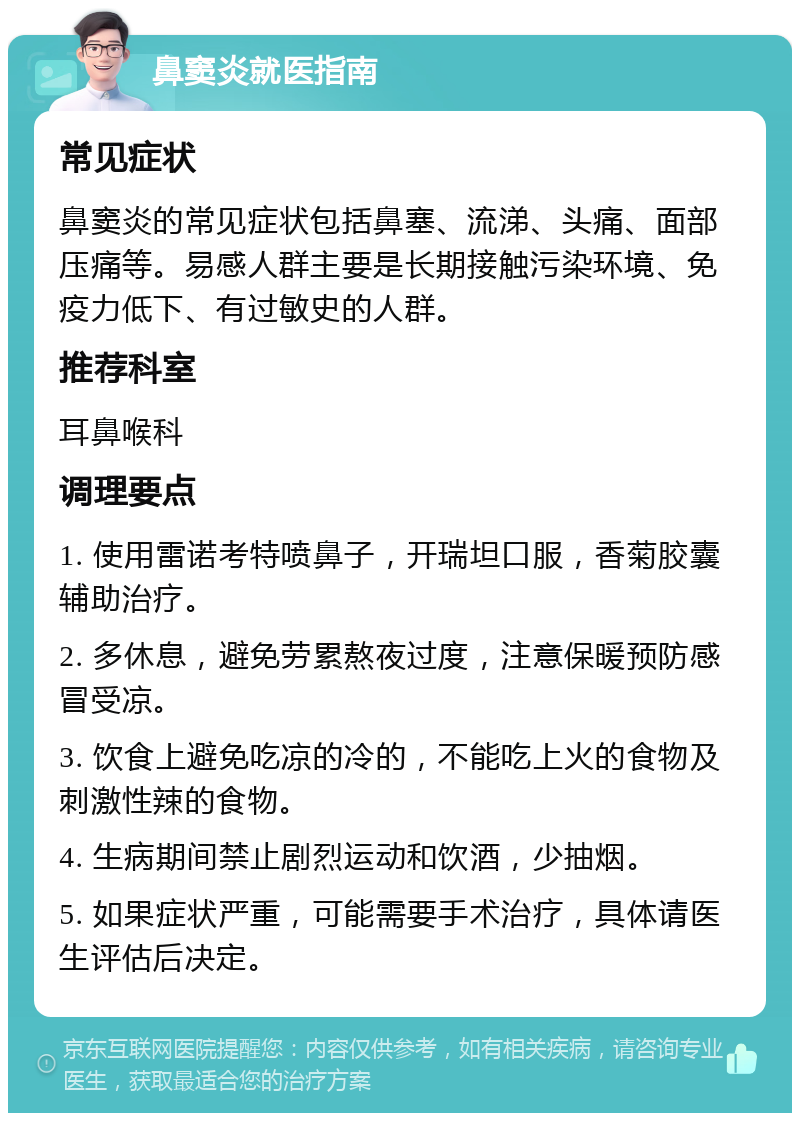 鼻窦炎就医指南 常见症状 鼻窦炎的常见症状包括鼻塞、流涕、头痛、面部压痛等。易感人群主要是长期接触污染环境、免疫力低下、有过敏史的人群。 推荐科室 耳鼻喉科 调理要点 1. 使用雷诺考特喷鼻子，开瑞坦口服，香菊胶囊辅助治疗。 2. 多休息，避免劳累熬夜过度，注意保暖预防感冒受凉。 3. 饮食上避免吃凉的冷的，不能吃上火的食物及刺激性辣的食物。 4. 生病期间禁止剧烈运动和饮酒，少抽烟。 5. 如果症状严重，可能需要手术治疗，具体请医生评估后决定。