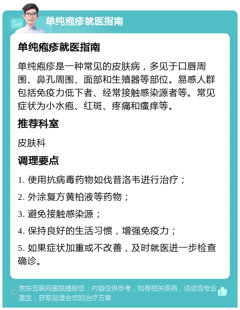 单纯疱疹就医指南 单纯疱疹就医指南 单纯疱疹是一种常见的皮肤病，多见于口唇周围、鼻孔周围、面部和生殖器等部位。易感人群包括免疫力低下者、经常接触感染源者等。常见症状为小水疱、红斑、疼痛和瘙痒等。 推荐科室 皮肤科 调理要点 1. 使用抗病毒药物如伐昔洛韦进行治疗； 2. 外涂复方黄柏液等药物； 3. 避免接触感染源； 4. 保持良好的生活习惯，增强免疫力； 5. 如果症状加重或不改善，及时就医进一步检查确诊。