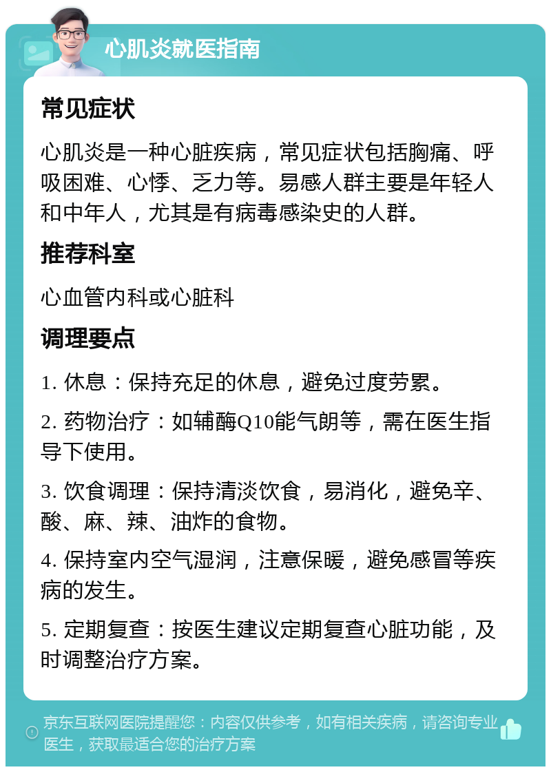 心肌炎就医指南 常见症状 心肌炎是一种心脏疾病，常见症状包括胸痛、呼吸困难、心悸、乏力等。易感人群主要是年轻人和中年人，尤其是有病毒感染史的人群。 推荐科室 心血管内科或心脏科 调理要点 1. 休息：保持充足的休息，避免过度劳累。 2. 药物治疗：如辅酶Q10能气朗等，需在医生指导下使用。 3. 饮食调理：保持清淡饮食，易消化，避免辛、酸、麻、辣、油炸的食物。 4. 保持室内空气湿润，注意保暖，避免感冒等疾病的发生。 5. 定期复查：按医生建议定期复查心脏功能，及时调整治疗方案。