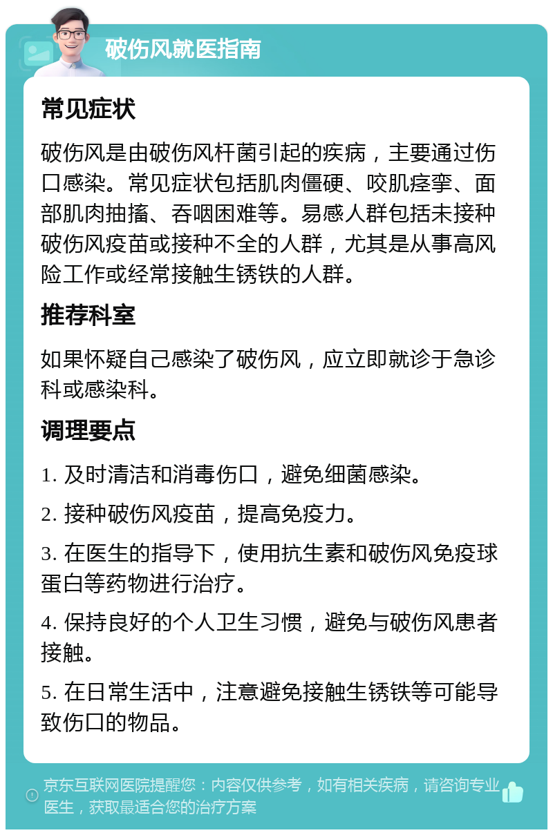 破伤风就医指南 常见症状 破伤风是由破伤风杆菌引起的疾病，主要通过伤口感染。常见症状包括肌肉僵硬、咬肌痉挛、面部肌肉抽搐、吞咽困难等。易感人群包括未接种破伤风疫苗或接种不全的人群，尤其是从事高风险工作或经常接触生锈铁的人群。 推荐科室 如果怀疑自己感染了破伤风，应立即就诊于急诊科或感染科。 调理要点 1. 及时清洁和消毒伤口，避免细菌感染。 2. 接种破伤风疫苗，提高免疫力。 3. 在医生的指导下，使用抗生素和破伤风免疫球蛋白等药物进行治疗。 4. 保持良好的个人卫生习惯，避免与破伤风患者接触。 5. 在日常生活中，注意避免接触生锈铁等可能导致伤口的物品。