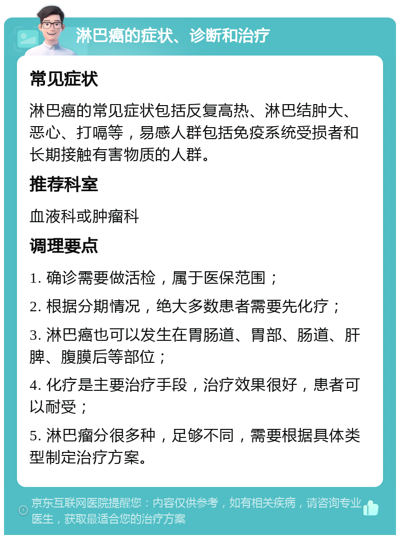 淋巴癌的症状、诊断和治疗 常见症状 淋巴癌的常见症状包括反复高热、淋巴结肿大、恶心、打嗝等，易感人群包括免疫系统受损者和长期接触有害物质的人群。 推荐科室 血液科或肿瘤科 调理要点 1. 确诊需要做活检，属于医保范围； 2. 根据分期情况，绝大多数患者需要先化疗； 3. 淋巴癌也可以发生在胃肠道、胃部、肠道、肝脾、腹膜后等部位； 4. 化疗是主要治疗手段，治疗效果很好，患者可以耐受； 5. 淋巴瘤分很多种，足够不同，需要根据具体类型制定治疗方案。