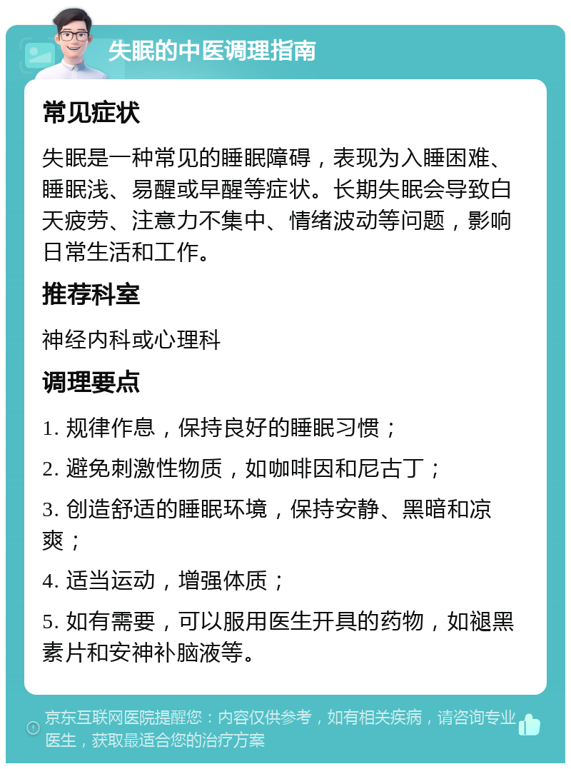 失眠的中医调理指南 常见症状 失眠是一种常见的睡眠障碍，表现为入睡困难、睡眠浅、易醒或早醒等症状。长期失眠会导致白天疲劳、注意力不集中、情绪波动等问题，影响日常生活和工作。 推荐科室 神经内科或心理科 调理要点 1. 规律作息，保持良好的睡眠习惯； 2. 避免刺激性物质，如咖啡因和尼古丁； 3. 创造舒适的睡眠环境，保持安静、黑暗和凉爽； 4. 适当运动，增强体质； 5. 如有需要，可以服用医生开具的药物，如褪黑素片和安神补脑液等。