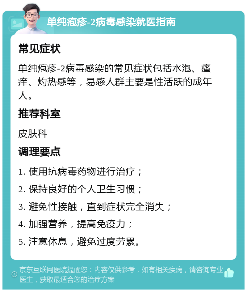 单纯疱疹-2病毒感染就医指南 常见症状 单纯疱疹-2病毒感染的常见症状包括水泡、瘙痒、灼热感等，易感人群主要是性活跃的成年人。 推荐科室 皮肤科 调理要点 1. 使用抗病毒药物进行治疗； 2. 保持良好的个人卫生习惯； 3. 避免性接触，直到症状完全消失； 4. 加强营养，提高免疫力； 5. 注意休息，避免过度劳累。