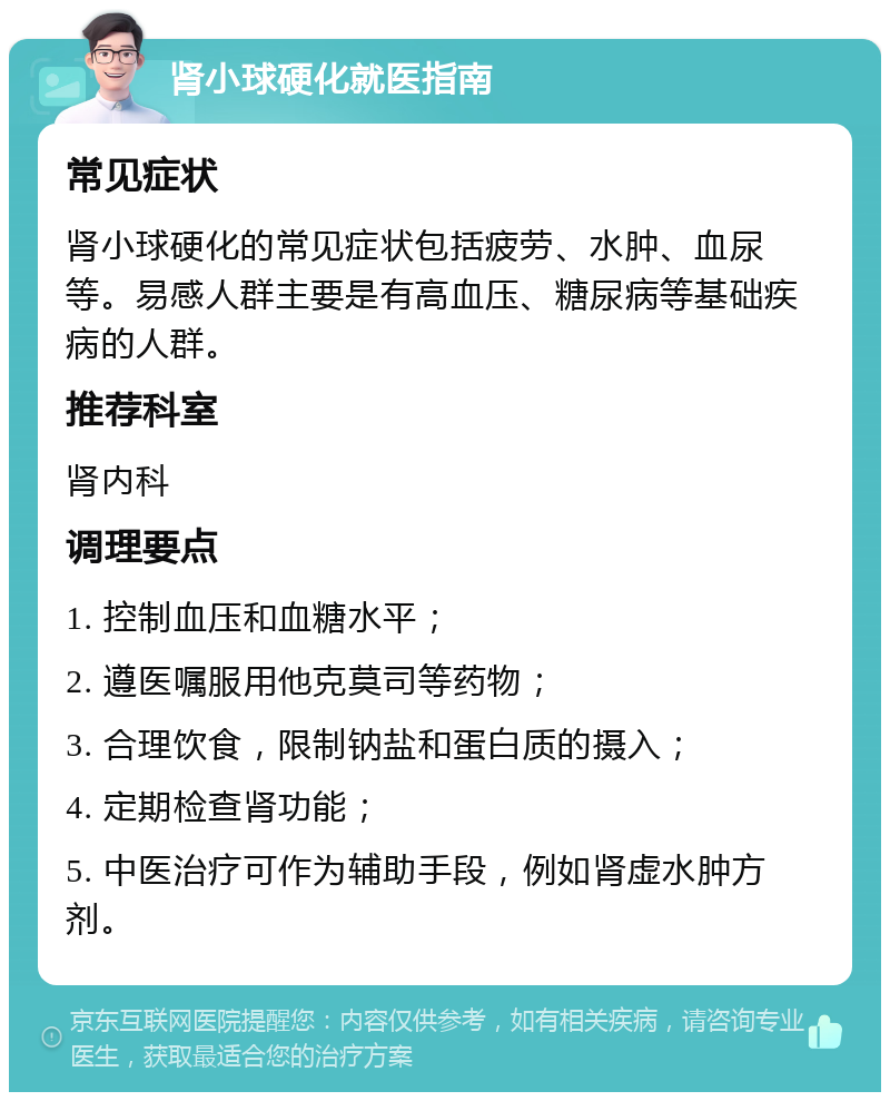 肾小球硬化就医指南 常见症状 肾小球硬化的常见症状包括疲劳、水肿、血尿等。易感人群主要是有高血压、糖尿病等基础疾病的人群。 推荐科室 肾内科 调理要点 1. 控制血压和血糖水平； 2. 遵医嘱服用他克莫司等药物； 3. 合理饮食，限制钠盐和蛋白质的摄入； 4. 定期检查肾功能； 5. 中医治疗可作为辅助手段，例如肾虚水肿方剂。