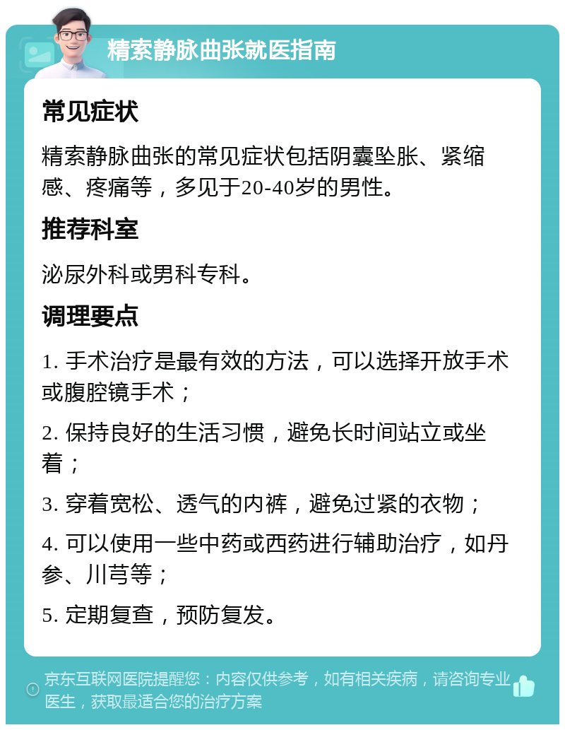 精索静脉曲张就医指南 常见症状 精索静脉曲张的常见症状包括阴囊坠胀、紧缩感、疼痛等，多见于20-40岁的男性。 推荐科室 泌尿外科或男科专科。 调理要点 1. 手术治疗是最有效的方法，可以选择开放手术或腹腔镜手术； 2. 保持良好的生活习惯，避免长时间站立或坐着； 3. 穿着宽松、透气的内裤，避免过紧的衣物； 4. 可以使用一些中药或西药进行辅助治疗，如丹参、川芎等； 5. 定期复查，预防复发。