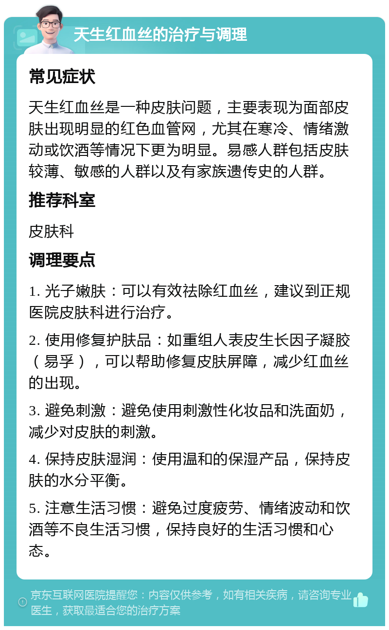 天生红血丝的治疗与调理 常见症状 天生红血丝是一种皮肤问题，主要表现为面部皮肤出现明显的红色血管网，尤其在寒冷、情绪激动或饮酒等情况下更为明显。易感人群包括皮肤较薄、敏感的人群以及有家族遗传史的人群。 推荐科室 皮肤科 调理要点 1. 光子嫩肤：可以有效祛除红血丝，建议到正规医院皮肤科进行治疗。 2. 使用修复护肤品：如重组人表皮生长因子凝胶（易孚），可以帮助修复皮肤屏障，减少红血丝的出现。 3. 避免刺激：避免使用刺激性化妆品和洗面奶，减少对皮肤的刺激。 4. 保持皮肤湿润：使用温和的保湿产品，保持皮肤的水分平衡。 5. 注意生活习惯：避免过度疲劳、情绪波动和饮酒等不良生活习惯，保持良好的生活习惯和心态。