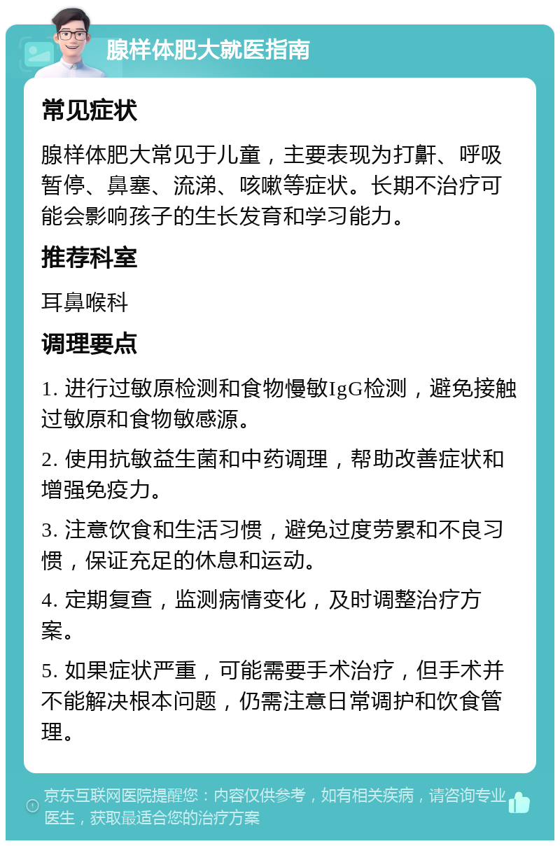 腺样体肥大就医指南 常见症状 腺样体肥大常见于儿童，主要表现为打鼾、呼吸暂停、鼻塞、流涕、咳嗽等症状。长期不治疗可能会影响孩子的生长发育和学习能力。 推荐科室 耳鼻喉科 调理要点 1. 进行过敏原检测和食物慢敏IgG检测，避免接触过敏原和食物敏感源。 2. 使用抗敏益生菌和中药调理，帮助改善症状和增强免疫力。 3. 注意饮食和生活习惯，避免过度劳累和不良习惯，保证充足的休息和运动。 4. 定期复查，监测病情变化，及时调整治疗方案。 5. 如果症状严重，可能需要手术治疗，但手术并不能解决根本问题，仍需注意日常调护和饮食管理。