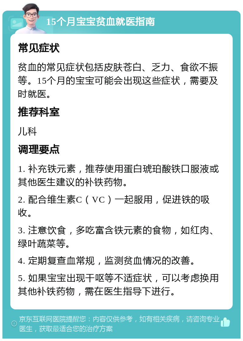 15个月宝宝贫血就医指南 常见症状 贫血的常见症状包括皮肤苍白、乏力、食欲不振等。15个月的宝宝可能会出现这些症状，需要及时就医。 推荐科室 儿科 调理要点 1. 补充铁元素，推荐使用蛋白琥珀酸铁口服液或其他医生建议的补铁药物。 2. 配合维生素C（VC）一起服用，促进铁的吸收。 3. 注意饮食，多吃富含铁元素的食物，如红肉、绿叶蔬菜等。 4. 定期复查血常规，监测贫血情况的改善。 5. 如果宝宝出现干呕等不适症状，可以考虑换用其他补铁药物，需在医生指导下进行。