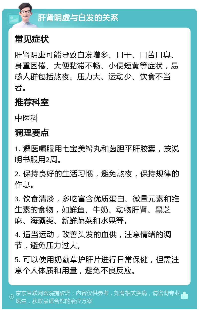 肝肾阴虚与白发的关系 常见症状 肝肾阴虚可能导致白发增多、口干、口苦口臭、身重困倦、大便黏滞不畅、小便短黄等症状，易感人群包括熬夜、压力大、运动少、饮食不当者。 推荐科室 中医科 调理要点 1. 遵医嘱服用七宝美髯丸和茵胆平肝胶囊，按说明书服用2周。 2. 保持良好的生活习惯，避免熬夜，保持规律的作息。 3. 饮食清淡，多吃富含优质蛋白、微量元素和维生素的食物，如鲜鱼、牛奶、动物肝肾、黑芝麻、海藻类、新鲜蔬菜和水果等。 4. 适当运动，改善头发的血供，注意情绪的调节，避免压力过大。 5. 可以使用奶蓟草护肝片进行日常保健，但需注意个人体质和用量，避免不良反应。