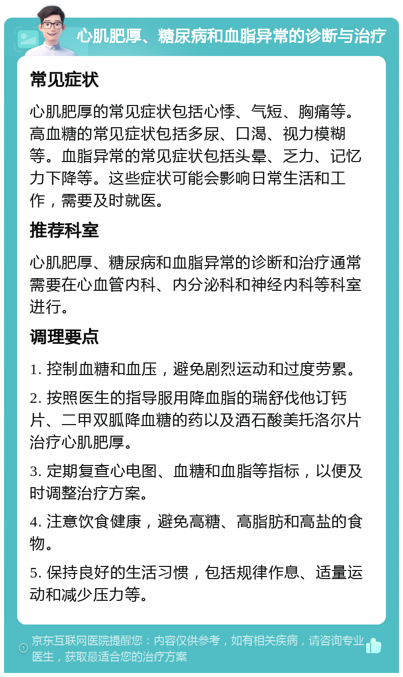 心肌肥厚、糖尿病和血脂异常的诊断与治疗 常见症状 心肌肥厚的常见症状包括心悸、气短、胸痛等。高血糖的常见症状包括多尿、口渴、视力模糊等。血脂异常的常见症状包括头晕、乏力、记忆力下降等。这些症状可能会影响日常生活和工作，需要及时就医。 推荐科室 心肌肥厚、糖尿病和血脂异常的诊断和治疗通常需要在心血管内科、内分泌科和神经内科等科室进行。 调理要点 1. 控制血糖和血压，避免剧烈运动和过度劳累。 2. 按照医生的指导服用降血脂的瑞舒伐他订钙片、二甲双胍降血糖的药以及酒石酸美托洛尔片治疗心肌肥厚。 3. 定期复查心电图、血糖和血脂等指标，以便及时调整治疗方案。 4. 注意饮食健康，避免高糖、高脂肪和高盐的食物。 5. 保持良好的生活习惯，包括规律作息、适量运动和减少压力等。