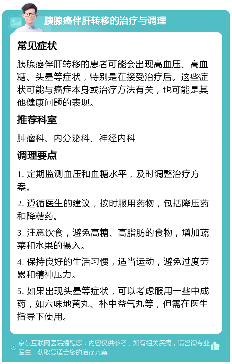 胰腺癌伴肝转移的治疗与调理 常见症状 胰腺癌伴肝转移的患者可能会出现高血压、高血糖、头晕等症状，特别是在接受治疗后。这些症状可能与癌症本身或治疗方法有关，也可能是其他健康问题的表现。 推荐科室 肿瘤科、内分泌科、神经内科 调理要点 1. 定期监测血压和血糖水平，及时调整治疗方案。 2. 遵循医生的建议，按时服用药物，包括降压药和降糖药。 3. 注意饮食，避免高糖、高脂肪的食物，增加蔬菜和水果的摄入。 4. 保持良好的生活习惯，适当运动，避免过度劳累和精神压力。 5. 如果出现头晕等症状，可以考虑服用一些中成药，如六味地黄丸、补中益气丸等，但需在医生指导下使用。