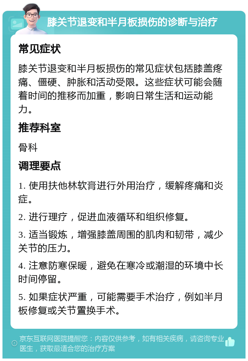 膝关节退变和半月板损伤的诊断与治疗 常见症状 膝关节退变和半月板损伤的常见症状包括膝盖疼痛、僵硬、肿胀和活动受限。这些症状可能会随着时间的推移而加重，影响日常生活和运动能力。 推荐科室 骨科 调理要点 1. 使用扶他林软膏进行外用治疗，缓解疼痛和炎症。 2. 进行理疗，促进血液循环和组织修复。 3. 适当锻炼，增强膝盖周围的肌肉和韧带，减少关节的压力。 4. 注意防寒保暖，避免在寒冷或潮湿的环境中长时间停留。 5. 如果症状严重，可能需要手术治疗，例如半月板修复或关节置换手术。