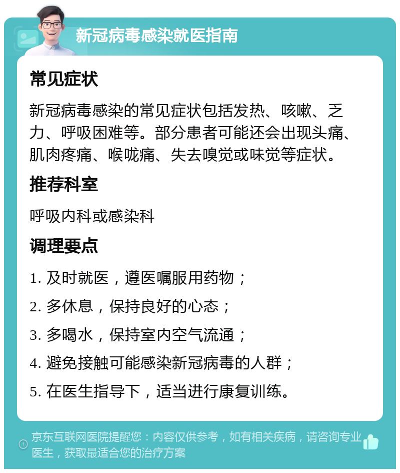 新冠病毒感染就医指南 常见症状 新冠病毒感染的常见症状包括发热、咳嗽、乏力、呼吸困难等。部分患者可能还会出现头痛、肌肉疼痛、喉咙痛、失去嗅觉或味觉等症状。 推荐科室 呼吸内科或感染科 调理要点 1. 及时就医，遵医嘱服用药物； 2. 多休息，保持良好的心态； 3. 多喝水，保持室内空气流通； 4. 避免接触可能感染新冠病毒的人群； 5. 在医生指导下，适当进行康复训练。