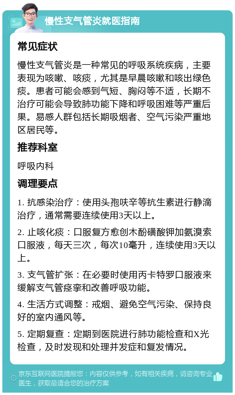 慢性支气管炎就医指南 常见症状 慢性支气管炎是一种常见的呼吸系统疾病，主要表现为咳嗽、咳痰，尤其是早晨咳嗽和咳出绿色痰。患者可能会感到气短、胸闷等不适，长期不治疗可能会导致肺功能下降和呼吸困难等严重后果。易感人群包括长期吸烟者、空气污染严重地区居民等。 推荐科室 呼吸内科 调理要点 1. 抗感染治疗：使用头孢呋辛等抗生素进行静滴治疗，通常需要连续使用3天以上。 2. 止咳化痰：口服复方愈创木酚磺酸钾加氨溴索口服液，每天三次，每次10毫升，连续使用3天以上。 3. 支气管扩张：在必要时使用丙卡特罗口服液来缓解支气管痉挛和改善呼吸功能。 4. 生活方式调整：戒烟、避免空气污染、保持良好的室内通风等。 5. 定期复查：定期到医院进行肺功能检查和X光检查，及时发现和处理并发症和复发情况。