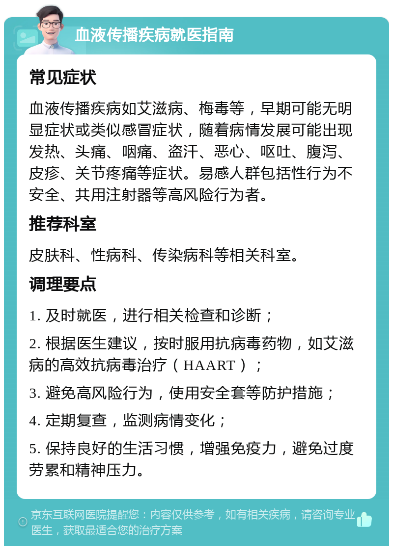 血液传播疾病就医指南 常见症状 血液传播疾病如艾滋病、梅毒等，早期可能无明显症状或类似感冒症状，随着病情发展可能出现发热、头痛、咽痛、盗汗、恶心、呕吐、腹泻、皮疹、关节疼痛等症状。易感人群包括性行为不安全、共用注射器等高风险行为者。 推荐科室 皮肤科、性病科、传染病科等相关科室。 调理要点 1. 及时就医，进行相关检查和诊断； 2. 根据医生建议，按时服用抗病毒药物，如艾滋病的高效抗病毒治疗（HAART）； 3. 避免高风险行为，使用安全套等防护措施； 4. 定期复查，监测病情变化； 5. 保持良好的生活习惯，增强免疫力，避免过度劳累和精神压力。