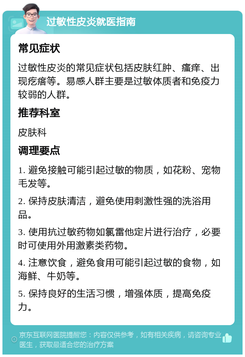 过敏性皮炎就医指南 常见症状 过敏性皮炎的常见症状包括皮肤红肿、瘙痒、出现疙瘩等。易感人群主要是过敏体质者和免疫力较弱的人群。 推荐科室 皮肤科 调理要点 1. 避免接触可能引起过敏的物质，如花粉、宠物毛发等。 2. 保持皮肤清洁，避免使用刺激性强的洗浴用品。 3. 使用抗过敏药物如氯雷他定片进行治疗，必要时可使用外用激素类药物。 4. 注意饮食，避免食用可能引起过敏的食物，如海鲜、牛奶等。 5. 保持良好的生活习惯，增强体质，提高免疫力。