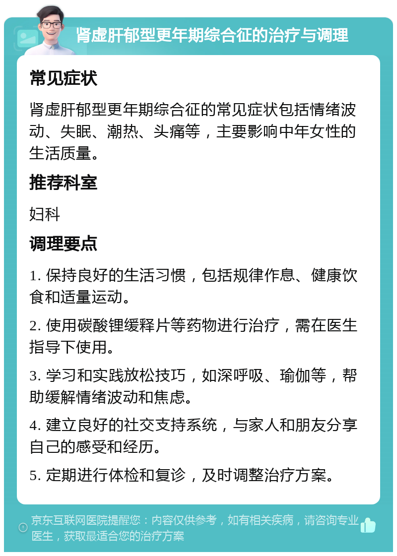 肾虚肝郁型更年期综合征的治疗与调理 常见症状 肾虚肝郁型更年期综合征的常见症状包括情绪波动、失眠、潮热、头痛等，主要影响中年女性的生活质量。 推荐科室 妇科 调理要点 1. 保持良好的生活习惯，包括规律作息、健康饮食和适量运动。 2. 使用碳酸锂缓释片等药物进行治疗，需在医生指导下使用。 3. 学习和实践放松技巧，如深呼吸、瑜伽等，帮助缓解情绪波动和焦虑。 4. 建立良好的社交支持系统，与家人和朋友分享自己的感受和经历。 5. 定期进行体检和复诊，及时调整治疗方案。