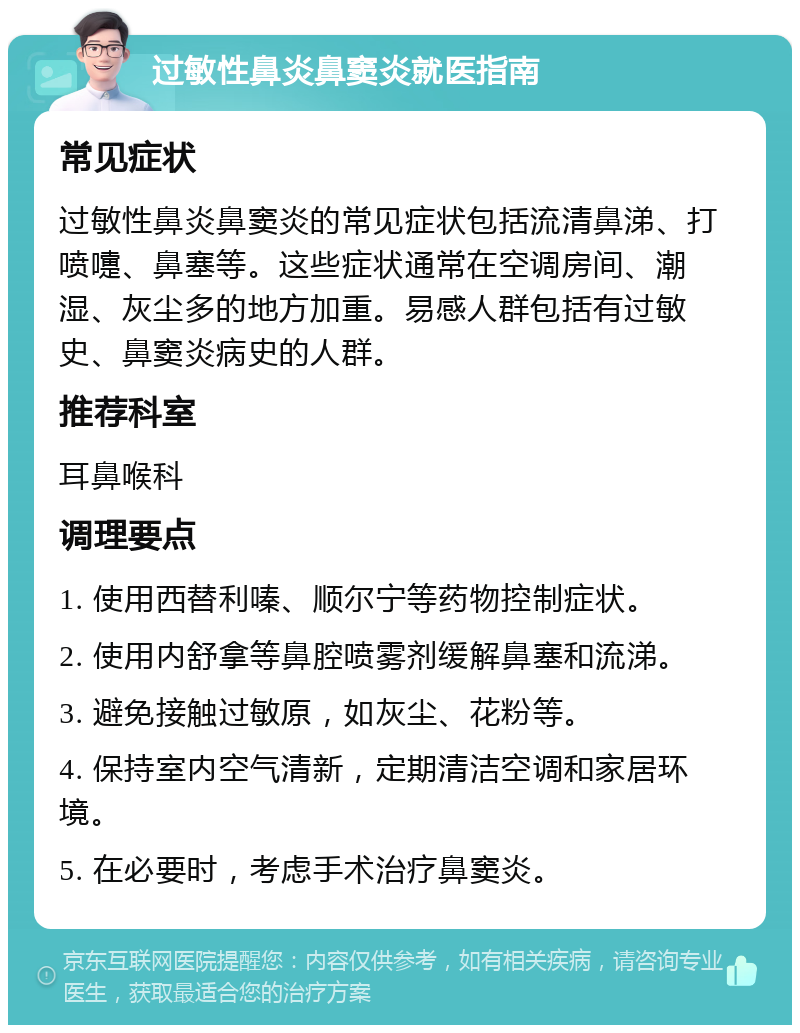 过敏性鼻炎鼻窦炎就医指南 常见症状 过敏性鼻炎鼻窦炎的常见症状包括流清鼻涕、打喷嚏、鼻塞等。这些症状通常在空调房间、潮湿、灰尘多的地方加重。易感人群包括有过敏史、鼻窦炎病史的人群。 推荐科室 耳鼻喉科 调理要点 1. 使用西替利嗪、顺尔宁等药物控制症状。 2. 使用内舒拿等鼻腔喷雾剂缓解鼻塞和流涕。 3. 避免接触过敏原，如灰尘、花粉等。 4. 保持室内空气清新，定期清洁空调和家居环境。 5. 在必要时，考虑手术治疗鼻窦炎。