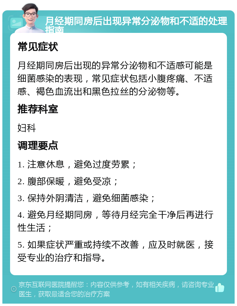 月经期同房后出现异常分泌物和不适的处理指南 常见症状 月经期同房后出现的异常分泌物和不适感可能是细菌感染的表现，常见症状包括小腹疼痛、不适感、褐色血流出和黑色拉丝的分泌物等。 推荐科室 妇科 调理要点 1. 注意休息，避免过度劳累； 2. 腹部保暖，避免受凉； 3. 保持外阴清洁，避免细菌感染； 4. 避免月经期同房，等待月经完全干净后再进行性生活； 5. 如果症状严重或持续不改善，应及时就医，接受专业的治疗和指导。