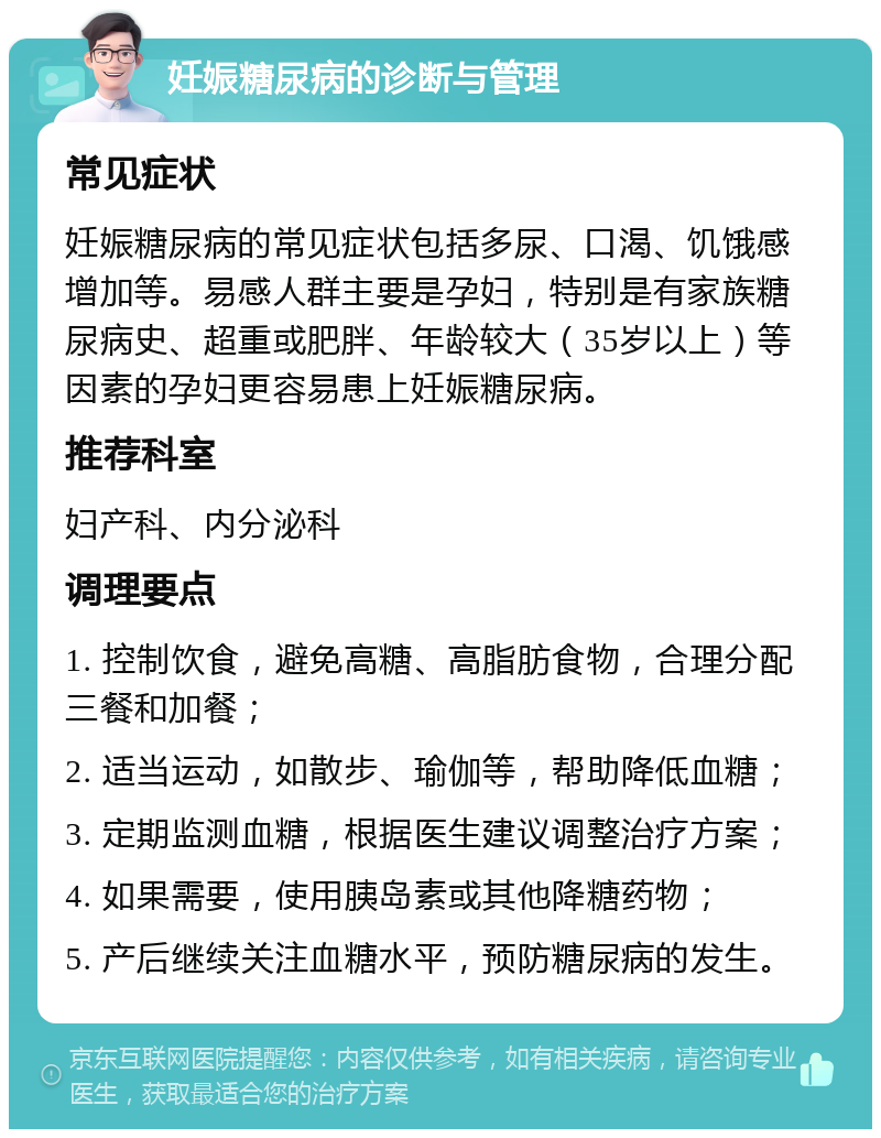 妊娠糖尿病的诊断与管理 常见症状 妊娠糖尿病的常见症状包括多尿、口渴、饥饿感增加等。易感人群主要是孕妇，特别是有家族糖尿病史、超重或肥胖、年龄较大（35岁以上）等因素的孕妇更容易患上妊娠糖尿病。 推荐科室 妇产科、内分泌科 调理要点 1. 控制饮食，避免高糖、高脂肪食物，合理分配三餐和加餐； 2. 适当运动，如散步、瑜伽等，帮助降低血糖； 3. 定期监测血糖，根据医生建议调整治疗方案； 4. 如果需要，使用胰岛素或其他降糖药物； 5. 产后继续关注血糖水平，预防糖尿病的发生。