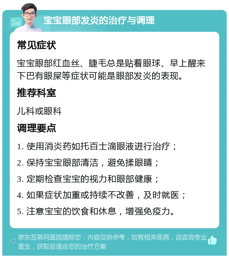 宝宝眼部发炎的治疗与调理 常见症状 宝宝眼部红血丝、睫毛总是贴着眼球、早上醒来下巴有眼屎等症状可能是眼部发炎的表现。 推荐科室 儿科或眼科 调理要点 1. 使用消炎药如托百士滴眼液进行治疗； 2. 保持宝宝眼部清洁，避免揉眼睛； 3. 定期检查宝宝的视力和眼部健康； 4. 如果症状加重或持续不改善，及时就医； 5. 注意宝宝的饮食和休息，增强免疫力。