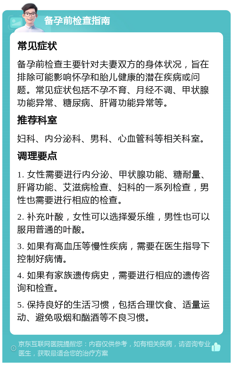 备孕前检查指南 常见症状 备孕前检查主要针对夫妻双方的身体状况，旨在排除可能影响怀孕和胎儿健康的潜在疾病或问题。常见症状包括不孕不育、月经不调、甲状腺功能异常、糖尿病、肝肾功能异常等。 推荐科室 妇科、内分泌科、男科、心血管科等相关科室。 调理要点 1. 女性需要进行内分泌、甲状腺功能、糖耐量、肝肾功能、艾滋病检查、妇科的一系列检查，男性也需要进行相应的检查。 2. 补充叶酸，女性可以选择爱乐维，男性也可以服用普通的叶酸。 3. 如果有高血压等慢性疾病，需要在医生指导下控制好病情。 4. 如果有家族遗传病史，需要进行相应的遗传咨询和检查。 5. 保持良好的生活习惯，包括合理饮食、适量运动、避免吸烟和酗酒等不良习惯。